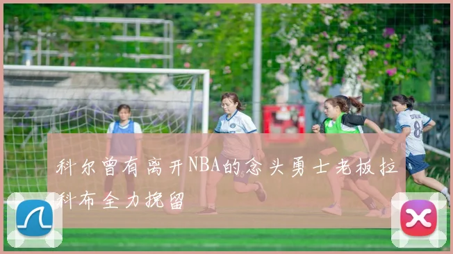科尔曾有离开NBA的念头勇士老板拉科布全力挽留