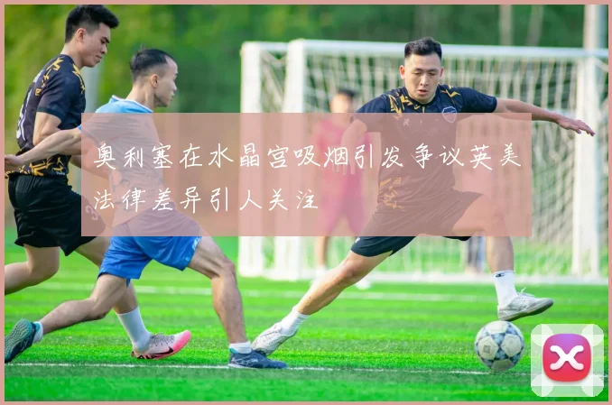 奥利塞在水晶宫吸烟引发争议英美法律差异引人关注