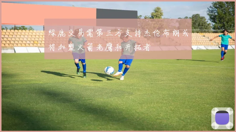 绿鹿交易需第三方支持杰伦布朗或将加盟火箭老鹰和开拓者