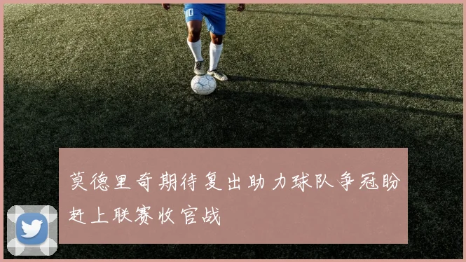 莫德里奇期待复出助力球队争冠盼赶上联赛收官战