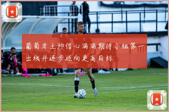 葡萄牙主帅信心满满期待小组第一出线并逐步迈向更高目标