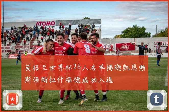 英格兰世界杯26人名单揭晓凯恩赖斯领衔拉什福德成功入选