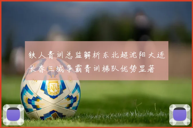 铁人青训总监解析东北超沈阳大连长春三城争霸青训梯队优势显著