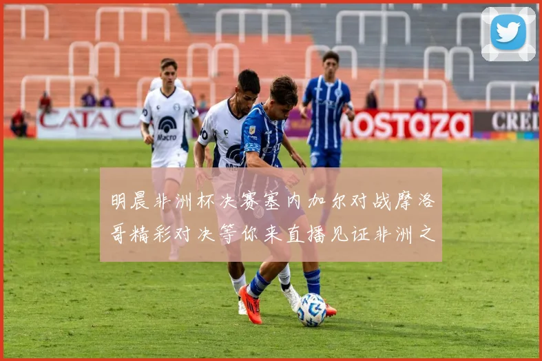 明晨非洲杯决赛塞内加尔对战摩洛哥精彩对决等你来直播见证非洲之王的诞生