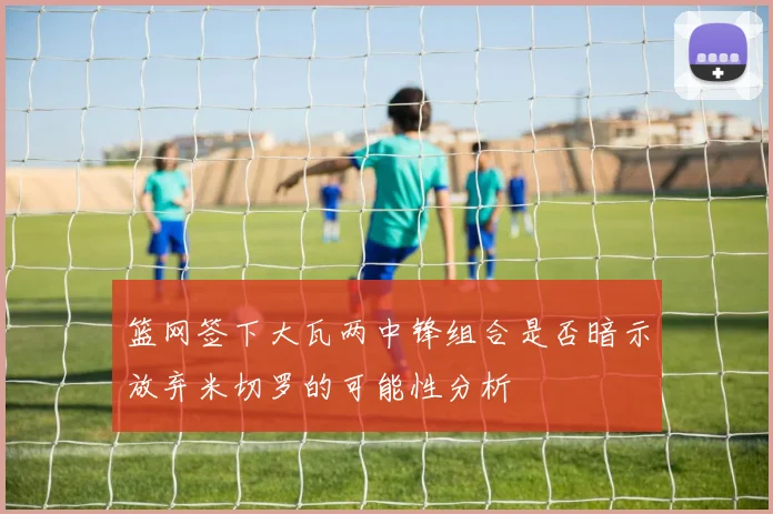 篮网签下大瓦两中锋组合是否暗示放弃米切罗的可能性分析