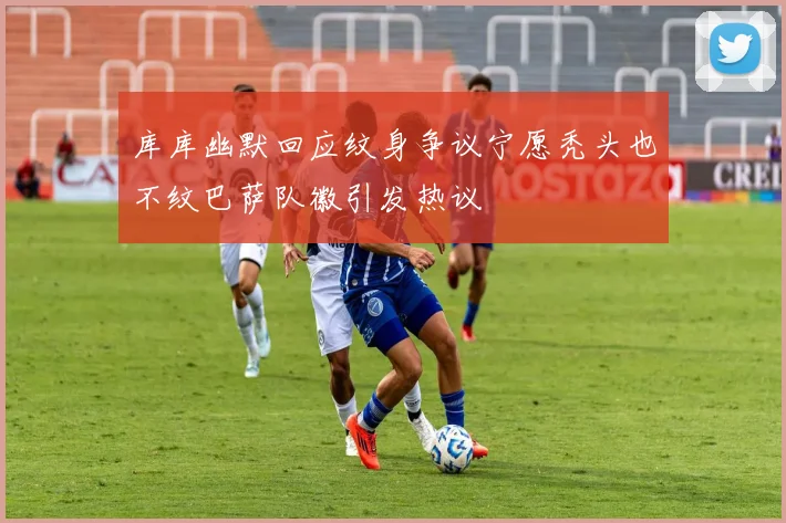 库库幽默回应纹身争议宁愿秃头也不纹巴萨队徽引发热议