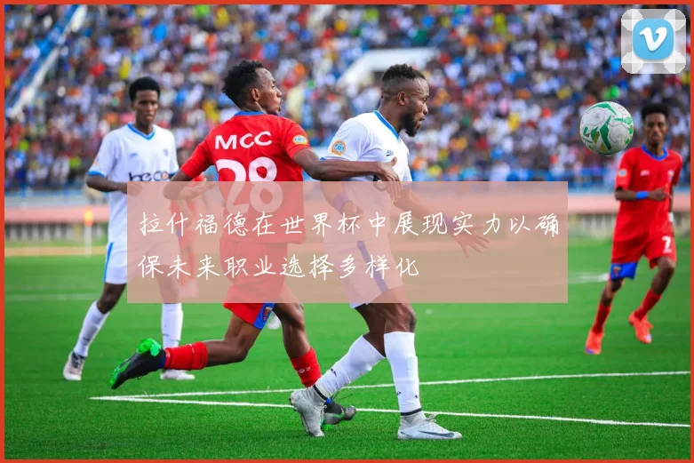 拉什福德在世界杯中展现实力以确保未来职业选择多样化