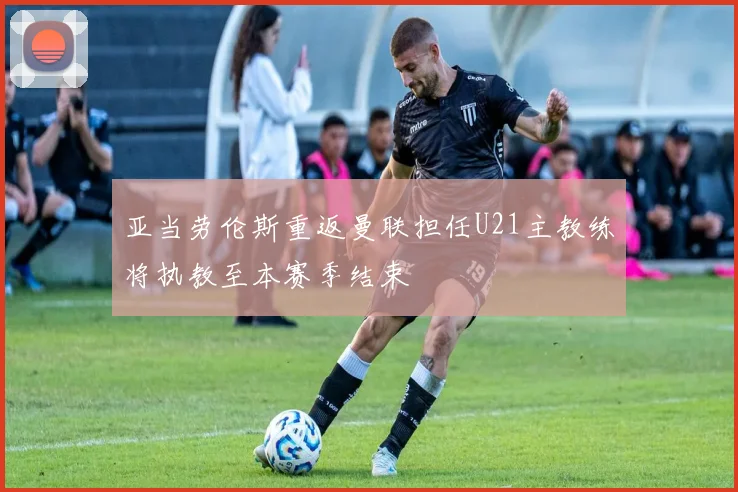 亚当劳伦斯重返曼联担任U21主教练将执教至本赛季结束