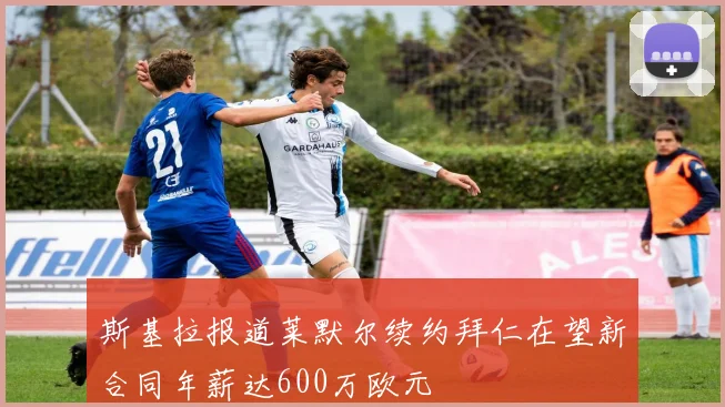斯基拉报道莱默尔续约拜仁在望新合同年薪达600万欧元