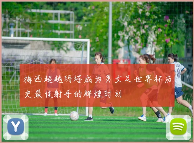 梅西超越玛塔成为男女足世界杯历史最佳射手的辉煌时刻