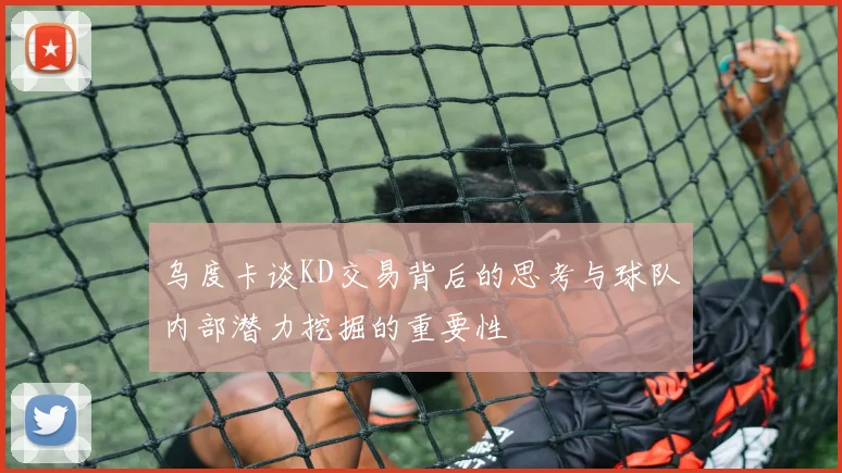 乌度卡谈KD交易背后的思考与球队内部潜力挖掘的重要性