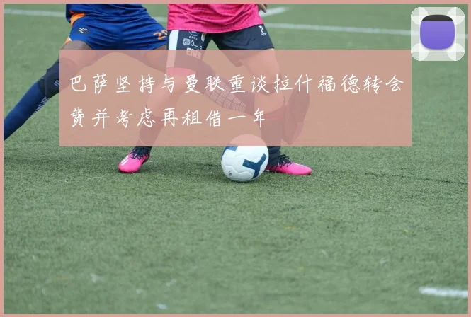 巴萨坚持与曼联重谈拉什福德转会费并考虑再租借一年