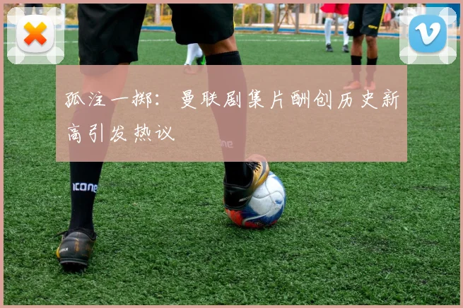 孤注一掷：曼联剧集片酬创历史新高引发热议