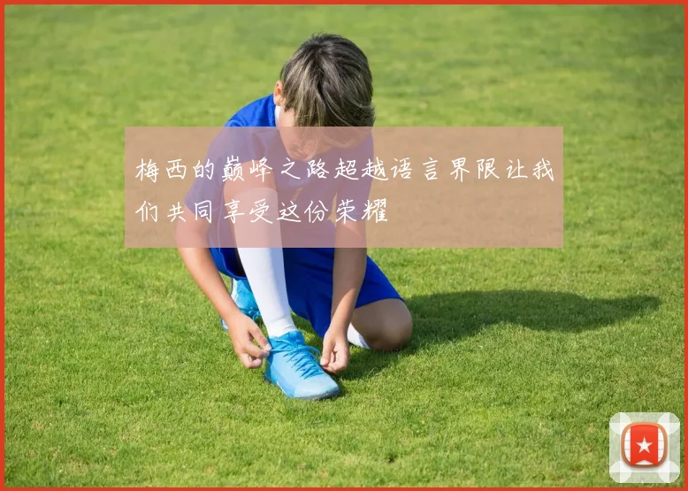 梅西的巅峰之路超越语言界限让我们共同享受这份荣耀