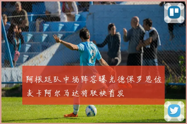 阿根廷队中场阵容曝光德保罗恩佐麦卡阿尔马达将联袂首发