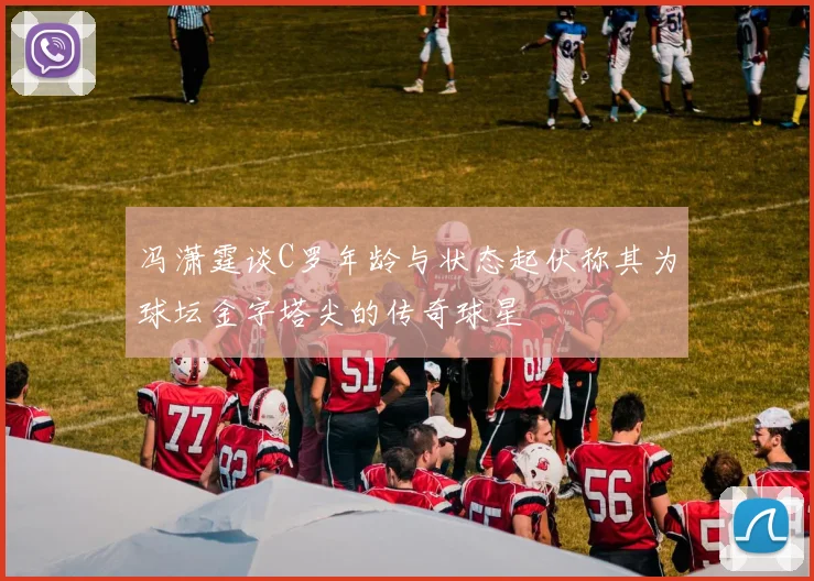 冯潇霆谈C罗年龄与状态起伏称其为球坛金字塔尖的传奇球星