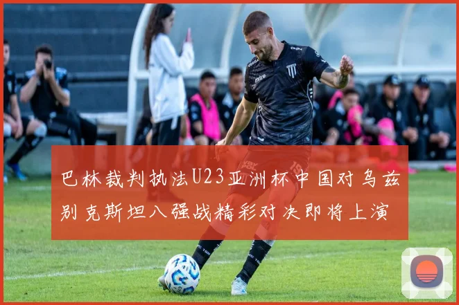 巴林裁判执法U23亚洲杯中国对乌兹别克斯坦八强战精彩对决即将上演