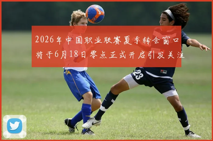2026年中国职业联赛夏季转会窗口将于6月18日零点正式开启引发关注