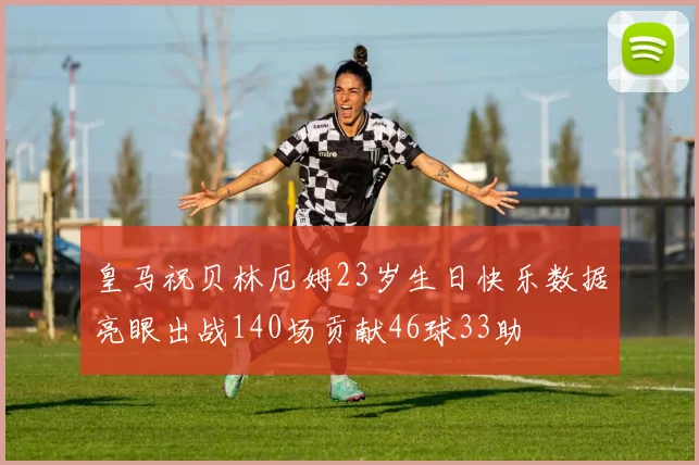 皇马祝贝林厄姆23岁生日快乐数据亮眼出战140场贡献46球33助