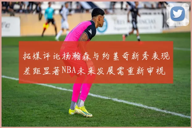 拓媒评论杨瀚森与约基奇新秀表现差距显著NBA未来发展需重新审视