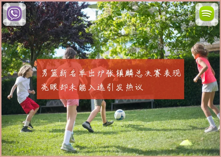 男篮新名单出炉张镇麟总决赛表现亮眼却未能入选引发热议