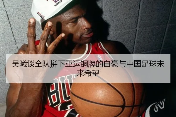 吴曦谈全队拼下亚运铜牌的自豪与中国足球未来希望 | Yabo